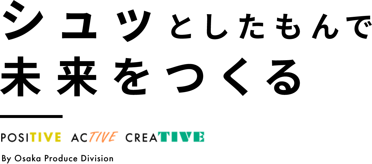シュッとしたもんで未来をつくる POSITIVE・ ACTIVE・ CREATIVE By Osaka Produce Division